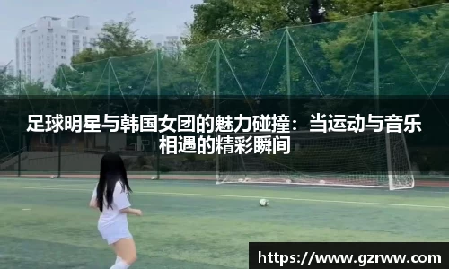 足球明星与韩国女团的魅力碰撞：当运动与音乐相遇的精彩瞬间