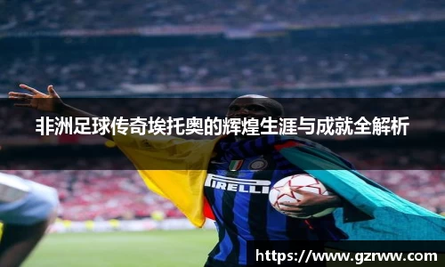 非洲足球传奇埃托奥的辉煌生涯与成就全解析