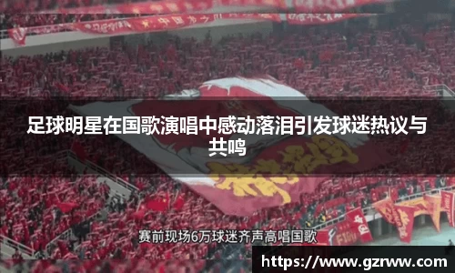 足球明星在国歌演唱中感动落泪引发球迷热议与共鸣